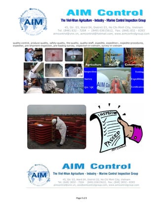 The Viet-Nhan Agriculture - Industry - Marine Control Inspection Group
                                              45, Str. 03, Ward 04, District 03, Ho Chi Minh City, Vietnam
                                        Tel. (848) 832 - 7204 – (849) 03615612, Fax: (848) 832 - 8393
                                     aimcontrol@vnn.vn, aimcontrol@hotmail.com, www.aimcontrolgroup.com


quality-control, produce-quality, safety-quality, the-quality, quality-staff, expedite, expedition-, expedite-procedures,
expediter, pre-shipment-inspection, pre-loading-survey, inspection-in-vietnam, survey-in-vietnam




                                                          Page 6 of 6
 