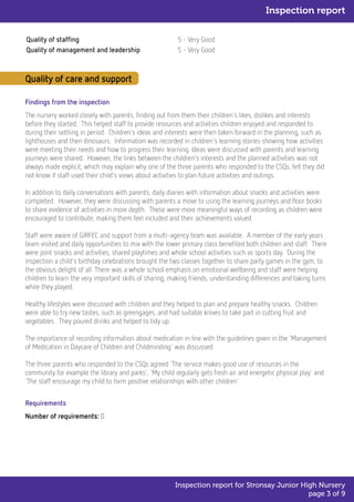 Quality of staffing 5 - Very Good
Quality of management and leadership 5 - Very Good
Quality of care and support
Findings from the inspection
The nursery worked closely with parents, finding out from them their children's likes, dislikes and interests
before they started. This helped staff to provide resources and activities children enjoyed and responded to
during their settling in period. Children's ideas and interests were then taken forward in the planning, such as
lighthouses and then dinosaurs. Information was recorded in children's learning stories showing how activities
were meeting their needs and how to progress their learning. Ideas were discussed with parents and learning
journeys were shared. However, the links between the children's interests and the planned activities was not
always made explicit, which may explain why one of the three parents who responded to the CSQs, felt they did
not know if staff used their child's views about activities to plan future activities and outings.
In addition to daily conversations with parents, daily diaries with information about snacks and activities were
completed. However, they were discussing with parents a move to using the learning journeys and floor books
to share evidence of activities in more depth. These were more meaningful ways of recording as children were
encouraged to contribute, making them feel included and their achievements valued.
Staff were aware of GIRFEC and support from a multi-agency team was available. A member of the early years
team visited and daily opportunities to mix with the lower primary class benefited both children and staff. There
were joint snacks and activities, shared playtimes and whole school activities such as sports day. During the
inspection a child's birthday celebrations brought the two classes together to share party games in the gym, to
the obvious delight of all. There was a whole school emphasis on emotional wellbeing and staff were helping
children to learn the very important skills of sharing, making friends, understanding differences and taking turns
while they played.
Healthy lifestyles were discussed with children and they helped to plan and prepare healthy snacks. Children
were able to try new tastes, such as greengages, and had suitable knives to take part in cutting fruit and
vegetables. They poured drinks and helped to tidy up.
The importance of recording information about medication in line with the guidelines given in the 'Management
of Medication in Daycare of Children and Childminding' was discussed.
The three parents who responded to the CSQs agreed 'The service makes good use of resources in the
community for example the library and parks', 'My child regularly gets fresh air and energetic physical play' and
'The staff encourage my child to form positive relationships with other children'.
Requirements
Number of requirements: 0
Inspection report
Inspection report for Stronsay Junior High Nursery
page 3 of 9
 