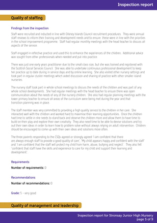Quality of staffing
Findings from the inspection
Staff were recruited and inducted in line with Orkney Islands Council recruitment procedures. They were annual
staff reviews to inform their training and development needs and to ensure these were in line with the priorities
in the school improvement programme. Staff had regular monthly meetings with the head teacher to discuss all
aspects of the service.
Staff engaged in reflective practice and used this to enhance the experiences of the children. Additional advice
was sought from other professionals when needed and put into practice.
There was just one early years practitioner due to the small class size, but she was trained and registered with
the Scottish Social Services Council. She was able to undertake continuous professional development to keep
her practice up to date during in service days and by online learning. She also visited other nursery settings and
took part in regular cluster meetings which aided discussion and sharing of practice with other smaller island
nurseries.
The nursery staff took part in whole school meetings to discuss the needs of the children and was part of any
whole school developments. She had regular meetings with the head teacher to ensure there was open
communication about the needs of any of the nursery children. She also had regular planning meetings with the
lower primary teacher to ensure all areas of the curriculum were being met during the year and that
transition planning was in place.
The staff member was very committed to providing a high quality service to the children in her care. She
interacted well with the children and worked hard to maximise their learning opportunities. Once the children
had time to settle in she needs to stand back and observe the children more and allow them to have time to
build on their play and explore their own creativity. They also need time to be able to devise solutions and try
out their own ideas in order to learn how to problem solve without always relying on adult intervention. Children
should be encouraged to come up with their own ideas and solutions more often.
The three parents responding to the CSQs agreed or strongly agreed 'I am confident that there
are always enough staff to provide a good quality of care', 'My child appears happy and confident with the staff'
and 'I am confident that the staff will protect my child from harm, abuse, bullying and neglect'. They also felt
'confident that staff have the skills and experience to care for my child and support their learning and
development'.
Requirements
Number of requirements: 0
Recommendations
Number of recommendations: 0
Grade: 5 - very good
Quality of management and leadership
Inspection report
Inspection report for Stronsay Junior High Nursery
page 5 of 9
 