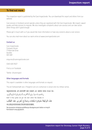 To find out more
This inspection report is published by the Care Inspectorate. You can download this report and others from our
website.
Care services in Scotland cannot operate unless they are registered with the Care Inspectorate. We inspect, award
grades and help services to improve. We also investigate complaints about care services and can take action
when things aren't good enough.
Please get in touch with us if you would like more information or have any concerns about a care service.
You can also read more about our work online at www.careinspectorate.com
Contact us
Care Inspectorate
Compass House
11 Riverside Drive
Dundee
DD1 4NY
enquiries@careinspectorate.com
0345 600 9527
Find us on Facebook
Twitter: @careinspect
Other languages and formats
This report is available in other languages and formats on request.
Tha am foillseachadh seo ri fhaighinn ann an cruthannan is cànain eile ma nithear iarrtas.
Inspection report
Inspection report for Stronsay Junior High Nursery
page 9 of 9
 