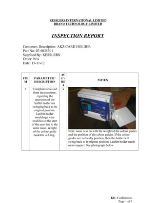 KESSLERS INTERNATIONAL LIMITED
BRAND TECHNOLOGY LIMITED
INSPECTION REPORT
Customer: Description: AKZ CARD HOLDER
Part No: 07-6035301
Supplied By: KESSLERS
Order: N/A
Date: 15-11-12
ITE
M
PARAMETER /
DESCRIPTION
AC
C /
RE
J
NOTES
1 Complaint received
from the customer,
regarding the
operation of the
leaflet holder not
swinging back to its
original position.
Leaflet holder
mouldings were
modified at the start
of the year due to the
same issue. Weight
of the colour guide
booklets is 2.4kg.
x
Note: issue is to do with the weight of the colour guides
and the position of the colour guides. If the colour
guides are vertically position, then the holder will
swing back to it original position. Leaflet holder needs
more support. See photograph below.
KIL Confidential
Page 1 of 3
 