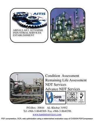 ABDALLAH I. ALTAMIMI
            INDUSTRIAL SERVICES
            ESTABLISHMENT




                                               Condition Assessment
                                               Remaining Life Assessment
                                               NDT Services
                                               Advance NDT Services



                          P.O.Box -30844 AL-Khobar 31952
                       Tel +966-3-8640369- Fax +966-3-8640396
                               www.tamimiservices.com
PDF compression, OCR, web optimization using a watermarked evaluation copy of CVISION PDFCompressor
 