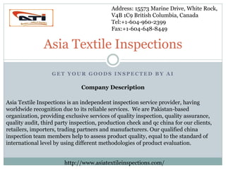 Address: 15573 Marine Drive, White Rock,
V4B 1C9 British Columbia, Canada
Tel:+1-604-960-2399
Fax:+1-604-648-8449

Asia Textile Inspections
GET YOUR GOODS INSPECTED BY AI

Company Description
Asia Textile Inspections is an independent inspection service provider, having
worldwide recognition due to its reliable services. We are Pakistan-based
organization, providing exclusive services of quality inspection, quality assurance,
quality audit, third party inspection, production check and qc china for our clients,
retailers, importers, trading partners and manufacturers. Our qualified china
inspection team members help to assess product quality, equal to the standard of
international level by using different methodologies of product evaluation.
http://www.asiatextileinspections.com/

 