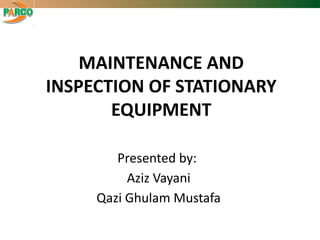 MAINTENANCE AND
INSPECTION OF STATIONARY
EQUIPMENT
Presented by:
Aziz Vayani
Qazi Ghulam Mustafa
 
