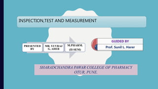 INSPECTION,TEST AND MEASUREMENT
PRESENTED
BY
MR. YUVRAJ
G. AHER
M.PHARM.
(II-SEM)
GUIDED BY
Prof. Sunil L. Harer
SHARADCHANDRA PAWAR COLLEGE OF PHARMACY
OTUR, PUNE.
 