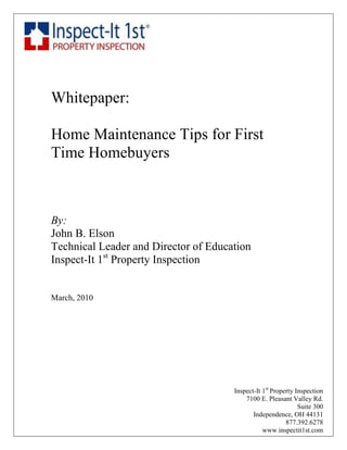 coaching




Whitepaper:

Home Maintenance Tips for First
Time Homebuyers



By:
John B. Elson
Technical Leader and Director of Education
Inspect-It 1st Property Inspection


March, 2010




                                      Inspect-It 1st Property Inspection
                                          7100 E. Pleasant Valley Rd.
                                                               Suite 300
                                             Independence, OH 44131
                                                          877.392.6278
                                                 www.inspectit1st.com
 