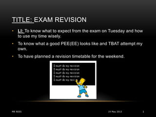 TITLE: EXAM REVISION
19 May 2013MR REES 1
• LI: To know what to expect from the exam on Tuesday and how
to use my time wisely.
• To know what a good PEE(EE) looks like and TBAT attempt my
own.
• To have planned a revision timetable for the weekend.
 