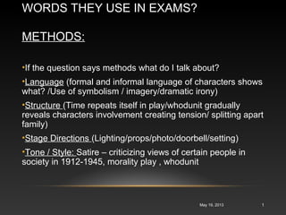 WORDS THEY USE IN EXAMS?
METHODS:
May 19, 2013 1
•If the question says methods what do I talk about?
•Language (formal and informal language of characters shows
what? /Use of symbolism / imagery/dramatic irony)
•Structure (Time repeats itself in play/whodunit gradually
reveals characters involvement creating tension/ splitting apart
family)
•Stage Directions (Lighting/props/photo/doorbell/setting)
•Tone / Style: Satire – criticizing views of certain people in
society in 1912-1945, morality play , whodunit
 