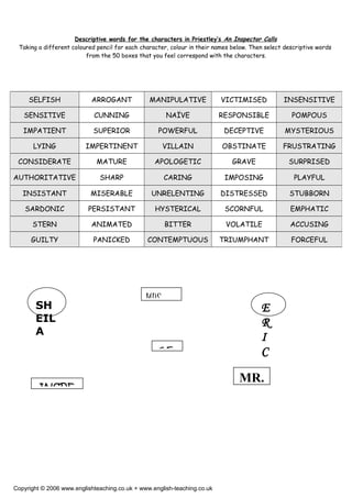 Descriptive words for the characters in Priestley’s An Inspector Calls
Taking a different coloured pencil for each character, colour in their names below. Then select descriptive words
from the 50 boxes that you feel correspond with the characters.
Copyright © 2006 www.englishteaching.co.uk + www.english-teaching.co.uk
SELFISH ARROGANT MANIPULATIVE VICTIMISED INSENSITIVE
SENSITIVE CUNNING NAÏVE RESPONSIBLE POMPOUS
IMPATIENT SUPERIOR POWERFUL DECEPTIVE MYSTERIOUS
LYING IMPERTINENT VILLAIN OBSTINATE FRUSTRATING
CONSIDERATE MATURE APOLOGETIC GRAVE SURPRISED
AUTHORITATIVE SHARP CARING IMPOSING PLAYFUL
INSISTANT MISERABLE UNRELENTING DISTRESSED STUBBORN
SARDONIC PERSISTANT HYSTERICAL SCORNFUL EMPHATIC
STERN ANIMATED BITTER VOLATILE ACCUSING
GUILTY PANICKED CONTEMPTUOUS TRIUMPHANT FORCEFUL
GE
MRS.
INSPE
SH
EIL
A
E
R
I
C
MR.
 