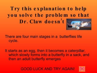 Try this explanation to help you solve the problem so that Dr. Claw doesn’t win! There are four main stages in a  butterflies life cycle. It starts as an egg, then it becomes a caterpillar, which slowly forms into a butterfly in a sack, and then an adult butterfly emerges  GOOD LUCK AND TRY AGAIN! 