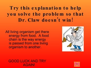 Try this explanation to help you solve the problem so that Dr. Claw doesn’t win! All living organism get there energy from food.  A food chain is the way energy is passed from one living organism to another.  GOOD LUCK AND TRY AGAIN! 