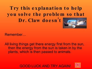 Try this explanation to help you solve the problem so that Dr. Claw doesn’t win! Remember…  All living things get there energy first from the sun, then the energy from the sun is taken in by the plants, which is then passed to animals. GOOD LUCK AND TRY AGAIN! 