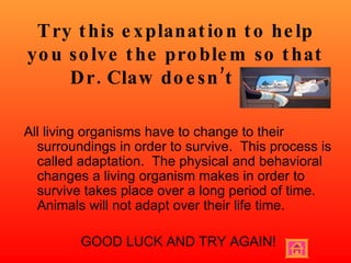 Try this explanation to help you solve the problem so that Dr. Claw doesn’t win! All living organisms have to change to their surroundings in order to survive.  This process is called adaptation.  The physical and behavioral changes a living organism makes in order to survive takes place over a long period of time.  Animals will not adapt over their life time. GOOD LUCK AND TRY AGAIN! 