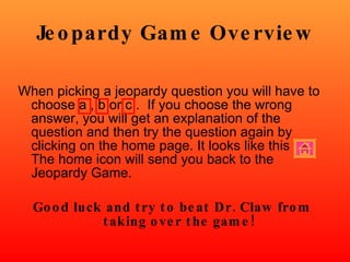 Jeopardy Game Overview When picking a jeopardy question you will have to choose a , b or c .  If you choose the wrong answer, you will get an explanation of the question and then try the question again by clicking on the home page. It looks like this  The home icon will send you back to the Jeopardy Game. Good luck and try to beat Dr. Claw from taking over the game! 