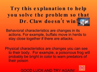 Try this explanation to help you solve the problem so that Dr. Claw doesn’t win! Behavioral characteristics are changes in its actions. For example, buffalo move in herds to stay close together if there are attacks.  Physical characteristics are changes you can see to their body.  For example, a poisonous frog will probably be bright in color to warn predators of their poison GOOD LUCK AND TRY AGAIN! 