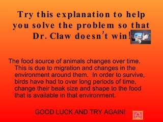 Try this explanation to help you solve the problem so that Dr. Claw doesn’t win! The food source of animals changes over time.  This is due to migration and changes in the environment around them.  In order to survive, birds have had to over long periods of time, change their beak size and shape to the food that is available in that environment.  GOOD LUCK AND TRY AGAIN! 