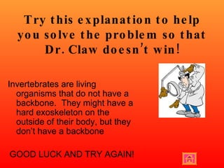 Try this explanation to help you solve the problem so that Dr. Claw doesn’t win! Invertebrates are living organisms that do not have a backbone.  They might have a hard exoskeleton on the outside of their body, but they don’t have a backbone GOOD LUCK AND TRY AGAIN! 
