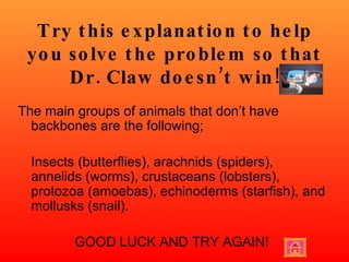 Try this explanation to help you solve the problem so that Dr. Claw doesn’t win! The main groups of animals that don’t have backbones are the following; Insects (butterflies), arachnids (spiders), annelids (worms), crustaceans (lobsters), protozoa (amoebas), echinoderms (starfish), and mollusks (snail). GOOD LUCK AND TRY AGAIN! 