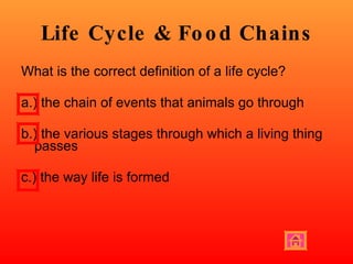Life Cycle & Food Chains What is the correct definition of a life cycle? a.) the chain of events that animals go through b.) the various stages through which a living thing passes  c.) the way life is formed 