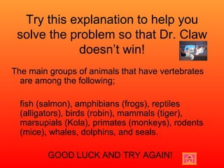 Try this explanation to help you solve the problem so that Dr. Claw doesn’t win! The main groups of animals that have vertebrates are among the following; fish (salmon), amphibians (frogs), reptiles (alligators), birds (robin), mammals (tiger), marsupials (Kola), primates (monkeys), rodents (mice), whales, dolphins, and seals. GOOD LUCK AND TRY AGAIN! 