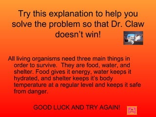 Try this explanation to help you solve the problem so that Dr. Claw doesn’t win! All living organisms need three main things in order to survive.  They are food, water, and shelter. Food gives it energy, water keeps it hydrated, and shelter keeps it’s body temperature at a regular level and keeps it safe from danger. GOOD LUCK AND TRY AGAIN! 