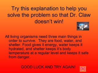 Try this explanation to help you solve the problem so that Dr. Claw doesn’t win! All living organisms need three main things in order to survive.  They are food, water, and shelter. Food gives it energy, water keeps it hydrated, and shelter keeps it’s body temperature at a regular level and keeps it safe from danger. GOOD LUCK AND TRY AGAIN! 