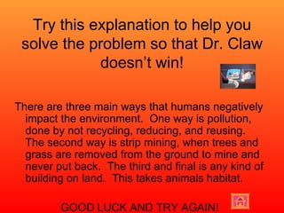 Try this explanation to help you solve the problem so that Dr. Claw doesn’t win! There are three main ways that humans negatively impact the environment.  One way is pollution, done by not recycling, reducing, and reusing.  The second way is strip mining, when trees and grass are removed from the ground to mine and never put back.  The third and final is any kind of building on land.  This takes animals habitat. GOOD LUCK AND TRY AGAIN! 