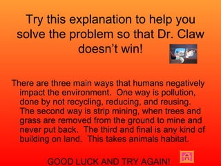 Try this explanation to help you solve the problem so that Dr. Claw doesn’t win! There are three main ways that humans negatively impact the environment.  One way is pollution, done by not recycling, reducing, and reusing.  The second way is strip mining, when trees and grass are removed from the ground to mine and never put back.  The third and final is any kind of building on land.  This takes animals habitat. GOOD LUCK AND TRY AGAIN! 
