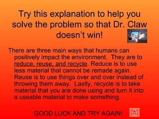 Try this explanation to help you solve the problem so that Dr. Claw doesn’t win! There are three main ways that humans can positively impact the environment.  They are to  reduce, reuse, and recycle . Reduce is to use less material that cannot be remade again.  Reuse is to use things over and over instead of throwing them away.  Lastly, recycle is to take material that you are done using and turn it into a useable material to make something.  GOOD LUCK AND TRY AGAIN! 