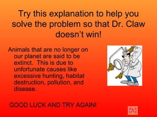 Try this explanation to help you solve the problem so that Dr. Claw doesn’t win! Animals that are no longer on our planet are said to be extinct.  This is due to unfortunate causes like excessive hunting, habitat destruction, pollution, and disease.  GOOD LUCK AND TRY AGAIN! 