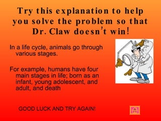 Try this explanation to help you solve the problem so that Dr. Claw doesn’t win! In a life cycle, animals go through various stages. For example, humans have four main stages in life; born as an infant, young adolescent, and adult, and death GOOD LUCK AND TRY AGAIN! 