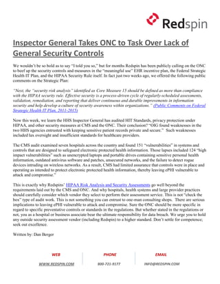Inspector General Takes ONC to Task Over Lack of
General Security Controls
We wouldn’t be so bold as to say “I told you so,” but for months Redspin has been publicly calling on the ONC
to beef up the security controls and measures in the “meaningful use” EHR incentive plan, the Federal Strategic
Health IT Plan, and the HIPAA Security Rule itself. In fact just two weeks ago, we offered the following public
comments on the Strategic Plan:

“Next, the “security risk analysis” identified as Core Measure 15 should be defined as more than compliance
with the HIPAA security rule. Effective security is a process-driven cycle of regularly-scheduled assessments,
validation, remediation, and reporting that deliver continuous and durable improvements in information
security and help develop a culture of security awareness within organizations.” (Public Comments on Federal
Strategic Health IT Plan, 2011-2015)

Now this week, we learn the HHS Inspector General has audited HIT Standards, privacy protection under
HIPAA, and other security measures at CMS and the ONC. Their conclusion? “OIG found weaknesses in the
two HHS agencies entrusted with keeping sensitive patient records private and secure.” Such weaknesses
included lax oversight and insufficient standards for healthcare providers.

The CMS audit examined seven hospitals across the country and found 151 “vulnerabilities” in systems and
controls that are designed to safeguard electronic protected health information. Those lapses included 124 “high
impact vulnerabilities” such as unencrypted laptops and portable drives containing sensitive personal health
information, outdated antivirus software and patches, unsecured networks, and the failure to detect rogue
devices intruding on wireless networks. As a result, CMS had limited assurance that controls were in place and
operating as intended to protect electronic protected health information, thereby leaving ePHI vulnerable to
attack and compromise.”

This is exactly why Redspins’ HIPAA Risk Analysis and Security Assessments go well beyond the
requirements laid out by the CMS and ONC. And why hospitals, health systems and large provider practices
should carefully consider which vendor they select to perform their assessment service. This is not “check the
box” type of audit work. This is not something you can entrust to one-man consulting shops. There are serious
implications to leaving ePHI vulnerable to attack and compromise. Sure the ONC should be more specific in
regard to specific preventative controls or standards in the regulations. But whether stated in the regulations or
not, you as a hospital or business associate bear the ultimate responsibility for data breach. We urge you to hold
any outside security assessment vendor (including Redspin) to a higher standard. Don’t settle for competence;
seek out excellence.

Written by: Dan Berger



                      WEB                            PHONE                          EMAIL

               WWW.REDSPIN.COM                    800-721-9177               INFO@REDSPIN.COM
 