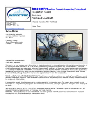 .

                                             InspectPro...Your Property Inspection Professional
                                             Inspection Report
                                            Clients Name

                                            Frank and Lisa Smith
                                             Property Inspected: 1357 York Road
    (707) 277-8200
    (707) 277-0313 fax
                                             Date: Time:
    sylvan@theinspectpro.com
Sylvan Stenge
CREIA Certified Inspector
American Institute of Inspectors
A.I.I. # 1215

California Licensed
General Building Contractor
# 358843        Since 1978




Prepared for the sole use of:
Frank and Lisa Smith
This report is for your exclusive use in determining the physical condition of the property inspected. Although a thorough inspection of
the property was made, we wish to CAUTION you that conditions may change and equipment may become defective. The report
should not be construed as a guarantee or warranty of the premises or equipment, or future uses thereof (Mechanical Warrantee plans
are available). Our SERVICE AGREEMENT provided additional details. PLEASE READ IT CAREFULLY. The inspection, by definition,
deals with an existing structure which may have older types of plumbing or wiring. It is very probable these systems would not meet
present standards, although the systems may have met requirements at the time they were installed.

THIS IS A VISUAL, WALK-THROUGH INSPECTION. Though they are sometimes mentioned as a courtesy, "cosmetic" issues are not
generally addressed in this report. These issues are subjective in nature and generally do not affect the durability and serviceability of
the components of the building.

A representative sample of digital images may be included as a part of the inspection report. The images, when provided, are not
intended to be a comprehensive photographic documentation of the inspection, but only to augment the descriptive text in the body of
the report.

THIS REPORT IS PROTECTED BY COPYRIGHT! REPRODUCTION, IMITATION, OR DUPLICATION OF THE REPORT WILL BE
SUBJECT TO PENALTIES PROVIDED BY FEDERAL COPYRIGHT LAWS.
WARNING.... This report cannot be sold or transferred! The Client agrees to indemnify, defend and hold harmless the inspection
company from third party claims relating to this inspection report.
 