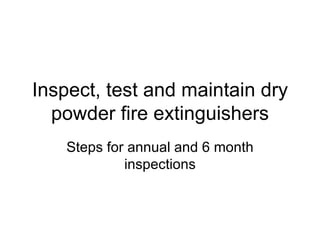 Inspect, test and maintain dry powder fire extinguishers Steps for annual and 6 month inspections