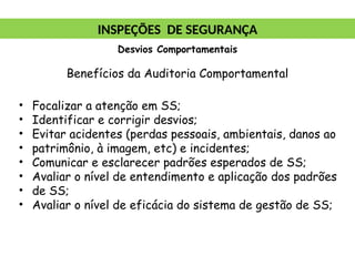 Benefícios da Auditoria Comportamental
• Focalizar a atenção em SS;
• Identificar e corrigir desvios;
• Evitar acidentes (perdas pessoais, ambientais, danos ao
• patrimônio, à imagem, etc) e incidentes;
• Comunicar e esclarecer padrões esperados de SS;
• Avaliar o nível de entendimento e aplicação dos padrões
• de SS;
• Avaliar o nível de eficácia do sistema de gestão de SS;
INSPEÇÕES DE SEGURANÇA
Desvios Comportamentais
 