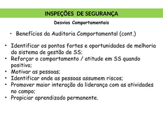 • Benefícios da Auditoria Comportamental (cont.)
• Identificar os pontos fortes e oportunidades de melhoria
do sistema de gestão de SS;
• Reforçar o comportamento / atitude em SS quando
positivo;
• Motivar as pessoas;
• Identificar onde as pessoas assumem riscos;
• Promover maior interação da liderança com as atividades
no campo;
• Propiciar aprendizado permanente.
INSPEÇÕES DE SEGURANÇA
Desvios Comportamentais
 
