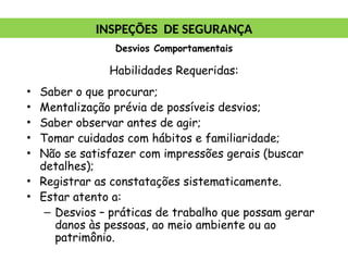Habilidades Requeridas:
• Saber o que procurar;
• Mentalização prévia de possíveis desvios;
• Saber observar antes de agir;
• Tomar cuidados com hábitos e familiaridade;
• Não se satisfazer com impressões gerais (buscar
detalhes);
• Registrar as constatações sistematicamente.
• Estar atento a:
– Desvios – práticas de trabalho que possam gerar
danos às pessoas, ao meio ambiente ou ao
patrimônio.
INSPEÇÕES DE SEGURANÇA
Desvios Comportamentais
 