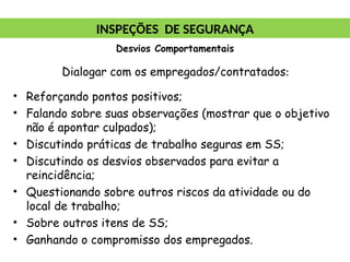 Dialogar com os empregados/contratados:
• Reforçando pontos positivos;
• Falando sobre suas observações (mostrar que o objetivo
não é apontar culpados);
• Discutindo práticas de trabalho seguras em SS;
• Discutindo os desvios observados para evitar a
reincidência;
• Questionando sobre outros riscos da atividade ou do
local de trabalho;
• Sobre outros itens de SS;
• Ganhando o compromisso dos empregados.
INSPEÇÕES DE SEGURANÇA
Desvios Comportamentais
 
