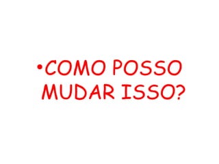 •COMO POSSO
MUDAR ISSO?
 