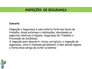 Conceito
Inspeção e Segurança é uma vistoria feita nos locais de
trabalho, áreas externas e instalações, abordando os
aspectos relativos a Higiene, Segurança do Trabalho e
Prevenção de Incêndios.
A inspeção para descobrir riscos corrigíveis, a inspeção de
segurança, como é chamada geralmente, é sem dúvida alguma
a forma mais antiga de evitar acidentes
INSPEÇÕES DE SEGURANÇA
 