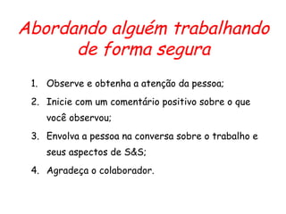 Abordando alguém trabalhando
de forma segura
1. Observe e obtenha a atenção da pessoa;
2. Inicie com um comentário positivo sobre o que
você observou;
3. Envolva a pessoa na conversa sobre o trabalho e
seus aspectos de S&S;
4. Agradeça o colaborador.
 