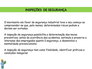O movimento em favor da segurança industrial teve o seu começo ao
compreender-se que, pelo menos, determinados riscos podiam e
deviam ser evitados
A inspeção de segurança possibilita a determinação dos meios
preventivos, antes da ocorrência dos acidentes, estimula e preserva o
interesse dos empregados quanto à segurança, e desenvolve a
mentalidade prevencionista.
A inspeção de segurança tem como finalidade, identificar práticas e
condições inseguras
INSPEÇÕES DE SEGURANÇA
 