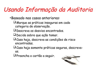 Usando Informação da Auditoria
•Baseado nos casos anteriores:
Marque as práticas inseguras em cada
categoria de observação.
Descreva os desvios encontrados.
Decida sobre que ação tomar.
Caso haja, descreva as condições de risco
encontradas.
Caso haja somente práticas seguras, descreva-
as.
Preencha o cartão a seguir.
 