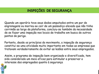 Quando um operário teve seus dedos amputados entre um par de
engrenagens ou morreu ao cair de um passadiço elevado que não tinha
corrimão ao largo da plataforma, concluiu-se também da necessidade
de se fazer uma inspeção nos locais de trabalho em busca de outros
pontos de perigo.
Portanto, desde os princípios do movimento, a inspeção de segurança
constitui-se uma atividade muito importante em todas as empresas que
tratavam verdadeiramente de evitar as lesões entre seus empregados.
Assim, o programa de inspeção bem organizado e diversificado, tem
sido considerado um meio eficaz para estimular e preservar o
interesse dos empregados quanto à segurança
INSPEÇÕES DE SEGURANÇA
 
