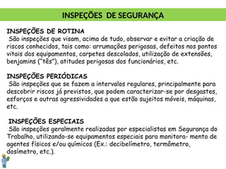 INSPEÇÕES DE ROTINA
São inspeções que visam, acima de tudo, observar e evitar a criação de
riscos conhecidos, tais como: arrumações perigosas, defeitos nos pontos
vitais dos equipamentos, carpetes descolados, utilização de extensões,
benjamins (“tês”), atitudes perigosas dos funcionários, etc.
INSPEÇÕES PERIÓDICAS
São inspeções que se fazem a intervalos regulares, principalmente para
descobrir riscos já previstos, que podem caracterizar-se por desgastes,
esforços e outras agressividades a que estão sujeitos móveis, máquinas,
etc.
INSPEÇÕES ESPECIAIS
São inspeções geralmente realizadas por especialistas em Segurança do
Trabalho, utilizando-se equipamentos especiais para monitora- mento de
agentes físicos e/ou químicos (Ex.: decibelímetro, termômetro,
dosímetro, etc.).
INSPEÇÕES DE SEGURANÇA
 