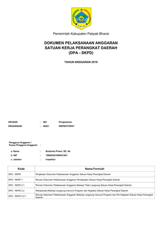 Pemerintah Kabupaten Pakpak Bharat
DOKUMEN PELAKSANAAN ANGGARAN
SATUAN KERJA PERANGKAT DAERAH
TAHUN ANGGARAN 2018
Pengguna Anggaran /
Kuasa Pengguna Anggaran
a. Nama
:
: Budianta Pinem, SE, Ak
b. NIP
c. Jabatan
:
:
196603021994031001
Inspektur
Kode Nama Formulir
ORGANISASI : INSPEKTORAT40201
URUSAN : 402 Pengawasan
DPA - SKPD Ringkasan Dokumen Pelaksanaan Anggaran Satuan Kerja Perangkat Daerah
DPA - SKPD 1 Rincian Dokumen Pelaksanaan Anggaran Pendapatan Satuan Kerja Perangkat Daerah
DPA - SKPD 2.1 Rincian Dokumen Pelaksanaan Anggaran Belanja Tidak Langsung Satuan Kerja Perangkat Daerah
DPA - SKPD 2.2 Rekapitulasi Belanja Langsung menurut Program dan Kegiatan Satuan Kerja Perangkat Daerah
DPA - SKPD 2.2.1
Rincian Dokumen Pelaksanaan Anggaran Belanja Langsung menurut Program dan Per Kegiatan Satuan Kerja Perangkat
Daerah
(DPA - SKPD)
 