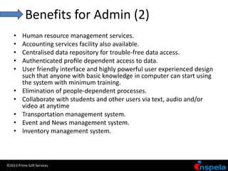 Benefits for Admin (2)
    •    Human resource management services.
    •    Accounting services facility also available.
    •    Centralised data repository for trouble-free data access.
    •    Authenticated proﬁle dependent access to data.
    •    User friendly interface and highly powerful user experienced design
         such that anyone with basic knowledge in computer can start using
         the system with minimum training.
    •    Elimination of people-dependent processes.
    •    Collaborate with students and other users via text, audio and/or
         video at anytime
    •    Transportation management system.
    •    Event and News management system.
    •    Inventory management system.



©2013 Prime Soft Services
 