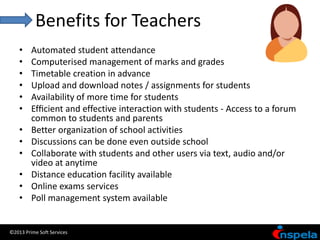 Benefits for Teachers
    •    Automated student attendance
    •    Computerised management of marks and grades
    •    Timetable creation in advance
    •    Upload and download notes / assignments for students
    •    Availability of more time for students
    •    Efﬁcient and effective interaction with students - Access to a forum
         common to students and parents
    •    Better organization of school activities
    •    Discussions can be done even outside school
    •    Collaborate with students and other users via text, audio and/or
         video at anytime
    •    Distance education facility available
    •    Online exams services
    •    Poll management system available


©2013 Prime Soft Services
 