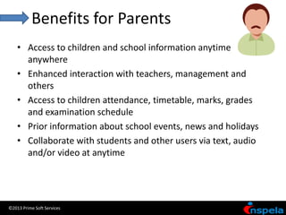 Benefits for Parents
    • Access to children and school information anytime
      anywhere
    • Enhanced interaction with teachers, management and
      others
    • Access to children attendance, timetable, marks, grades
      and examination schedule
    • Prior information about school events, news and holidays
    • Collaborate with students and other users via text, audio
      and/or video at anytime




©2013 Prime Soft Services
 
