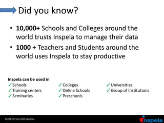 Did you know?
    • 10,000+ Schools and Colleges around the
      world trusts Inspela to manage their data
    • 1000 + Teachers and Students around the
      world uses Inspela to stay productive


  Inspela can be used in
  ✓Schools                  ✓Colleges         ✓Universities
  ✓Training centers         ✓Online Schools   ✓Group of Institutions
  ✓Seminaries               ✓Preschools



©2013 Prime Soft Services
 